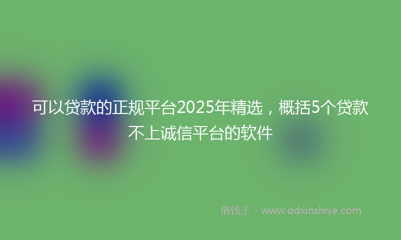 可以贷款的正规平台2025年精选，概括5个贷款不上诚信平台的软件