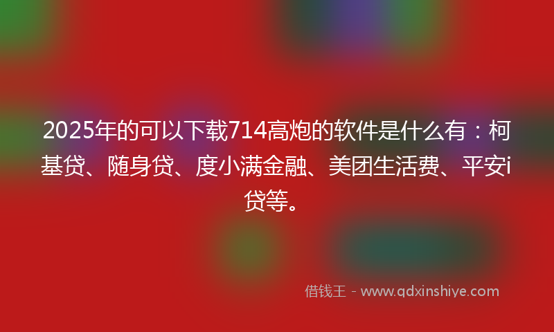 2025年的可以下载714高炮的软件是什么有：柯基贷、随身贷、度小满金融、美团生活费、平安i贷等。