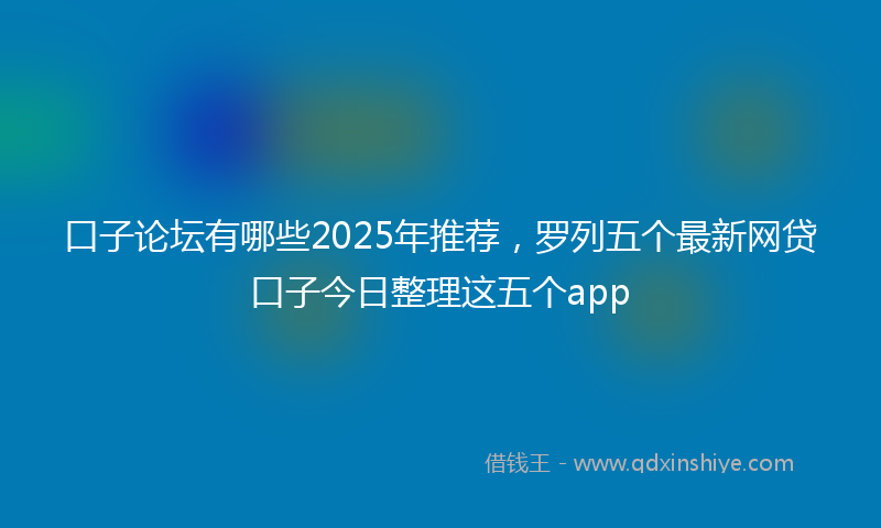 口子论坛有哪些2025年推荐，罗列五个最新网贷口子今日整理这五个app