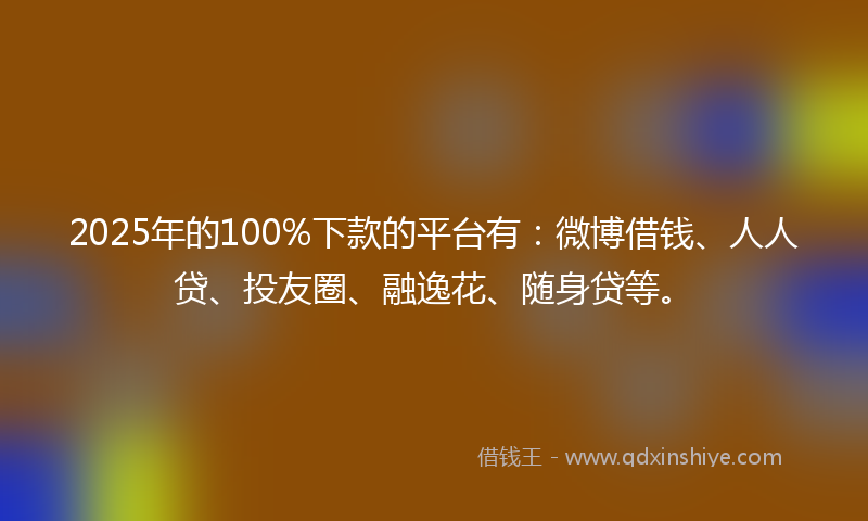 2025年的100%下款的平台有：微博借钱、人人贷、投友圈、融逸花、随身贷等。