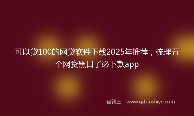 可以贷100的网贷软件下载2025年推荐，梳理五个网贷黑口子必下款app