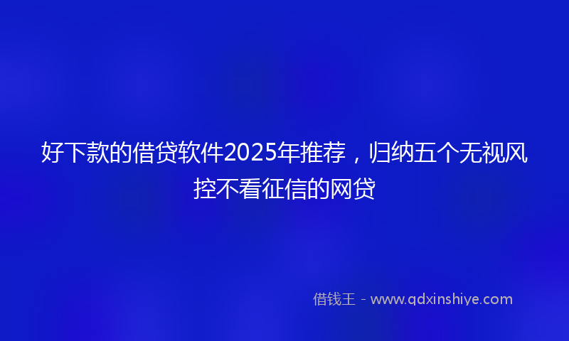 好下款的借贷软件2025年推荐，归纳五个无视风控不看征信的网贷