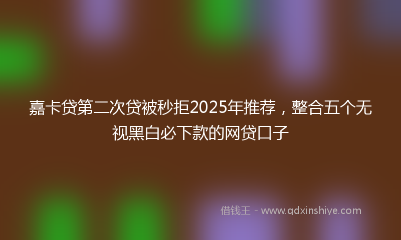 嘉卡贷第二次贷被秒拒2025年推荐，整合五个无视黑白必下款的网贷口子