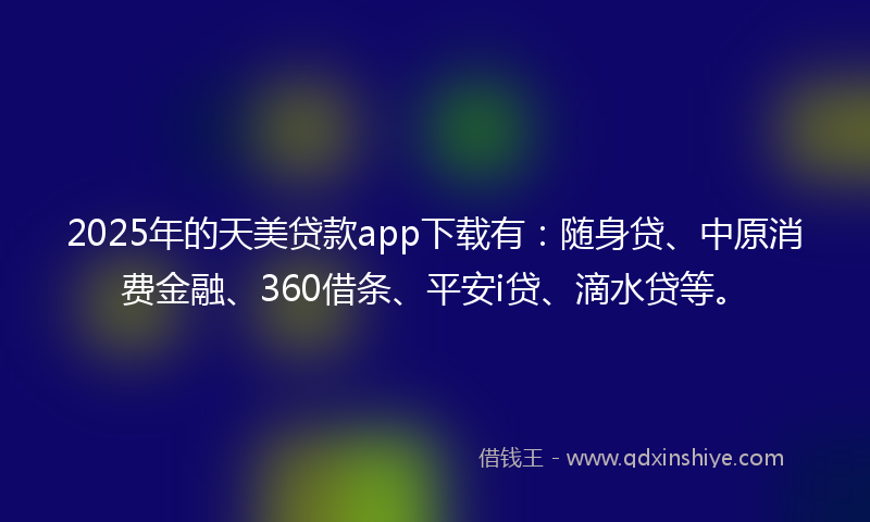 2025年的天美贷款app下载有：随身贷、中原消费金融、360借条、平安i贷、滴水贷等。