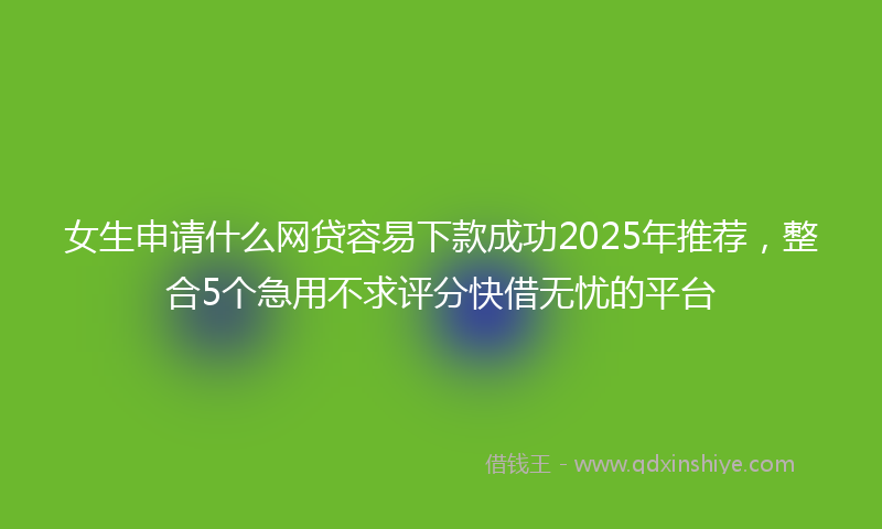 女生申请什么网贷容易下款成功2025年推荐，整合5个急用不求评分快借无忧的平台