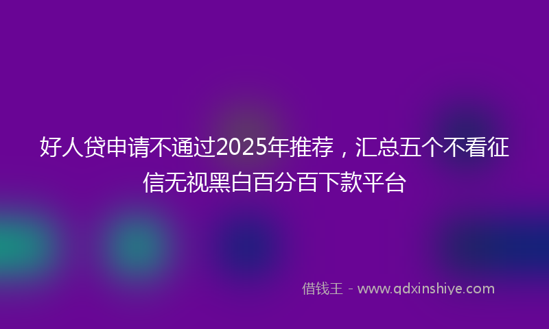 好人贷申请不通过2025年推荐，汇总五个不看征信无视黑白百分百下款平台