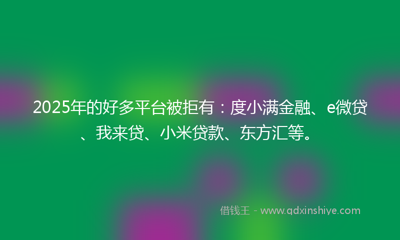 2025年的好多平台被拒有：度小满金融、e微贷、我来贷、小米贷款、东方汇等。