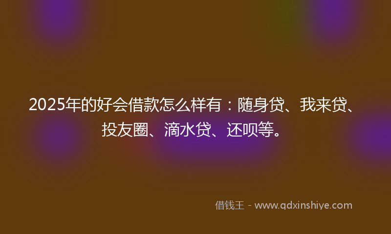 2025年的好会借款怎么样有：随身贷、我来贷、投友圈、滴水贷、还呗等。