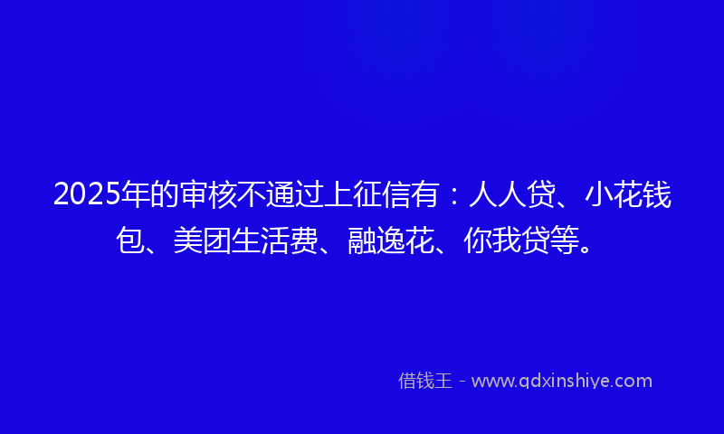 2025年的审核不通过上征信有：人人贷、小花钱包、美团生活费、融逸花、你我贷等。
