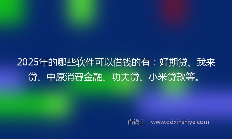 2025年的哪些软件可以借钱的有：好期贷、我来贷、中原消费金融、功夫贷、小米贷款等。