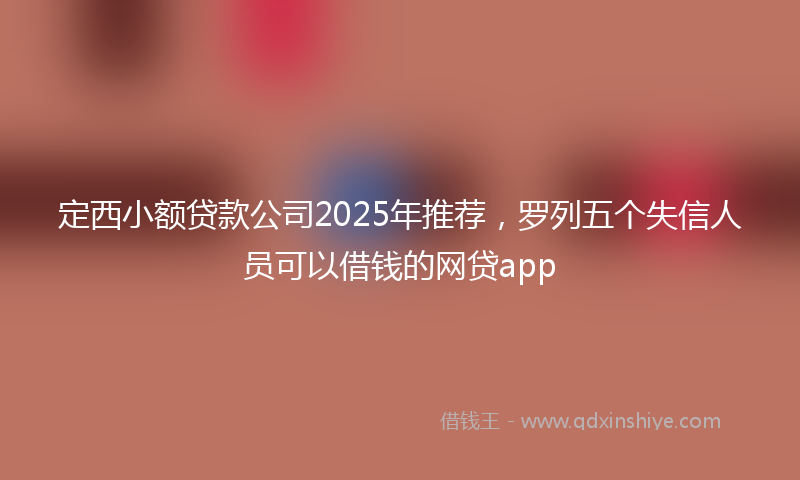 定西小额贷款公司2025年推荐，罗列五个失信人员可以借钱的网贷app