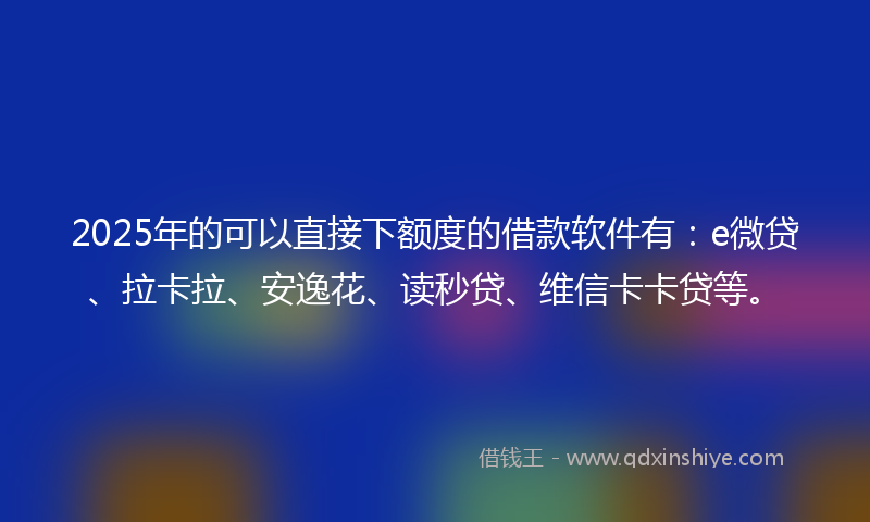 2025年的可以直接下额度的借款软件有：e微贷、拉卡拉、安逸花、读秒贷、维信卡卡贷等。