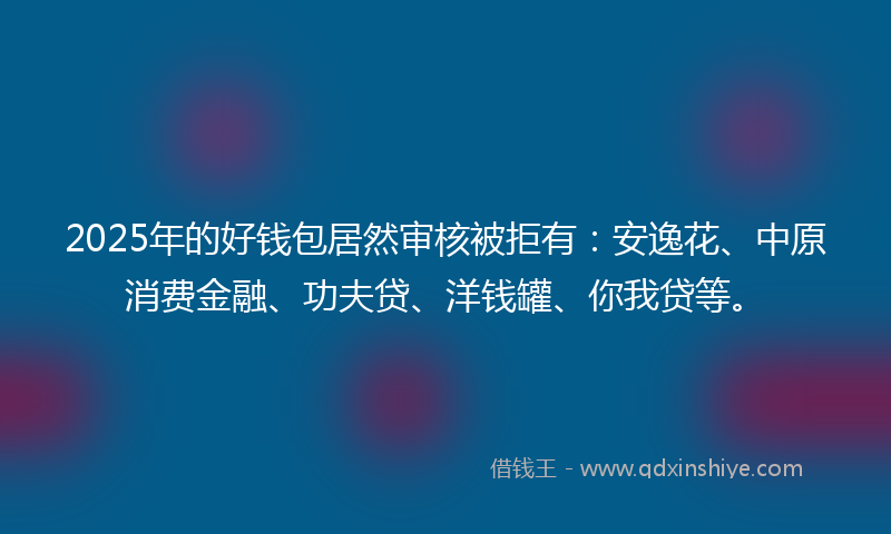 2025年的好钱包居然审核被拒有：安逸花、中原消费金融、功夫贷、洋钱罐、你我贷等。