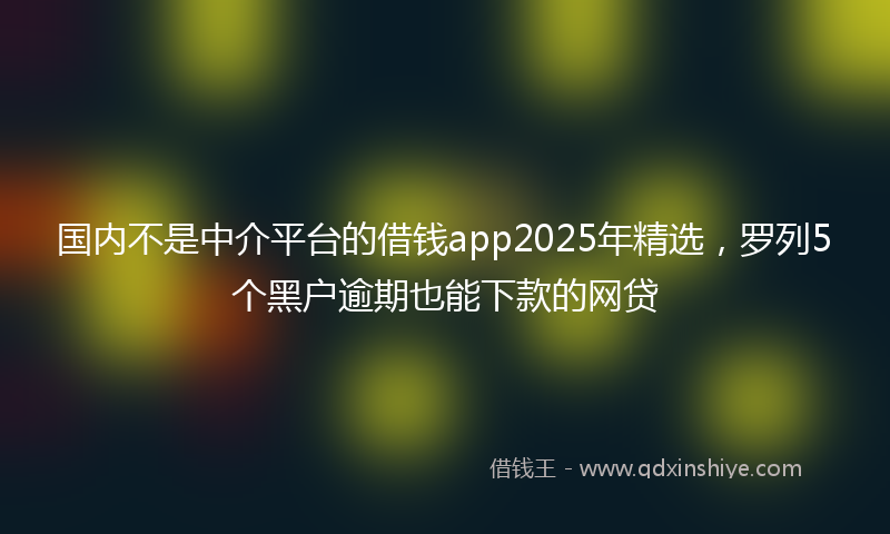 国内不是中介平台的借钱app2025年精选，罗列5个黑户逾期也能下款的网贷