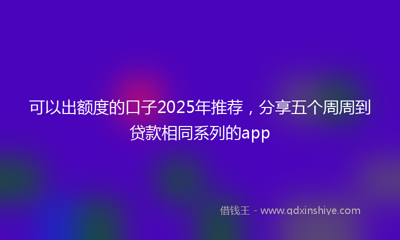 可以出额度的口子2025年推荐，分享五个周周到贷款相同系列的app