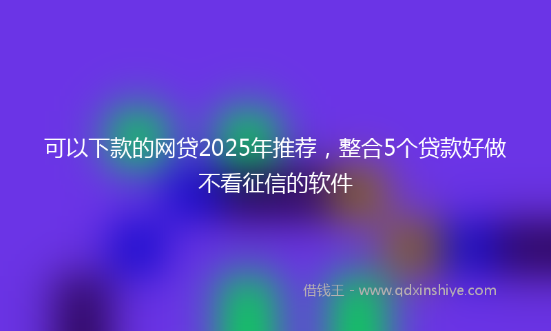 可以下款的网贷2025年推荐，整合5个贷款好做不看征信的软件