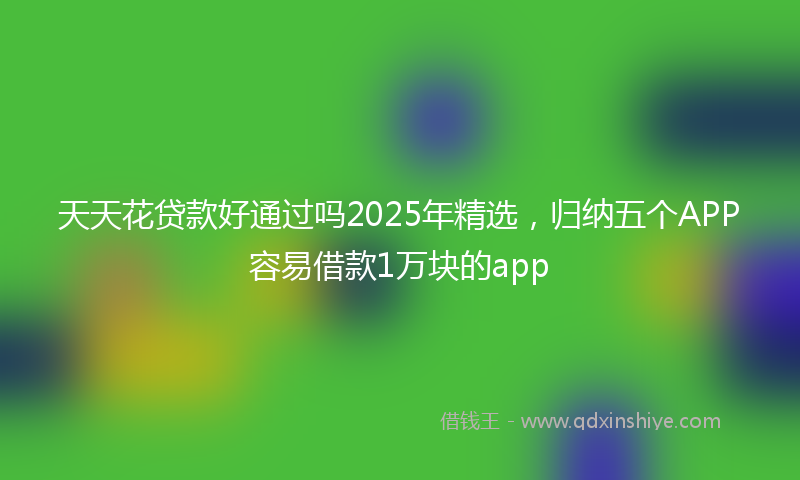 天天花贷款好通过吗2025年精选，归纳五个APP容易借款1万块的app