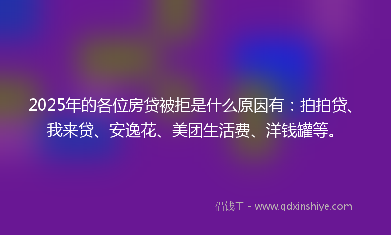 2025年的各位房贷被拒是什么原因有：拍拍贷、我来贷、安逸花、美团生活费、洋钱罐等。