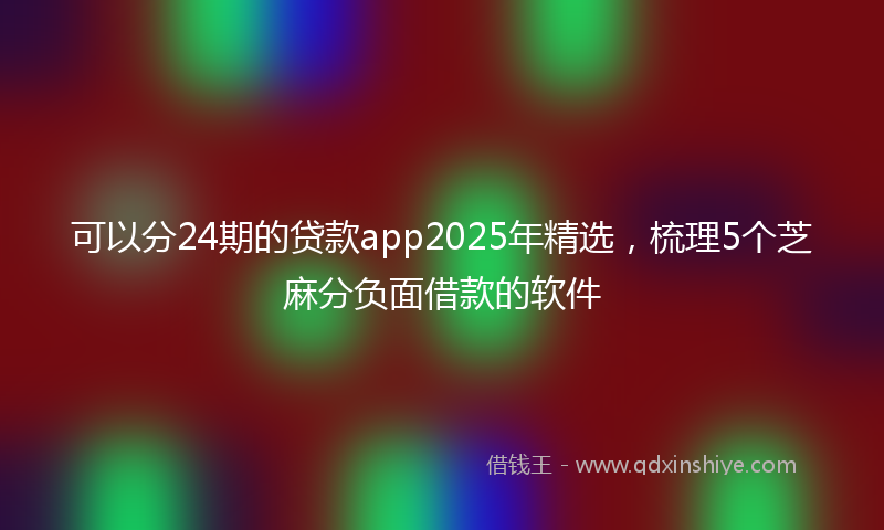 可以分24期的贷款app2025年精选，梳理5个芝麻分负面借款的软件