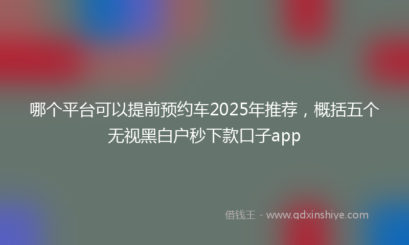 哪个平台可以提前预约车2025年推荐，概括五个无视黑白户秒下款口子app