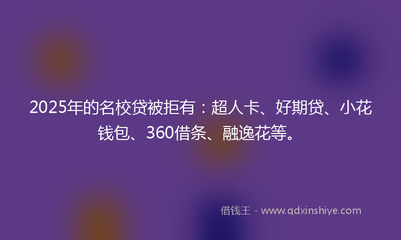 2025年的名校贷被拒有：超人卡、好期贷、小花钱包、360借条、融逸花等。