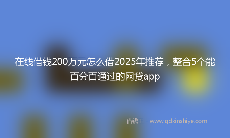 在线借钱200万元怎么借2025年推荐，整合5个能百分百通过的网贷app