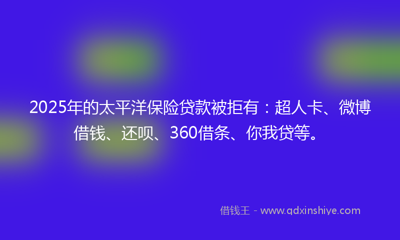 2025年的太平洋保险贷款被拒有：超人卡、微博借钱、还呗、360借条、你我贷等。