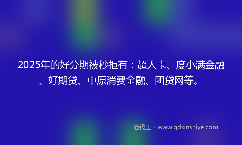 2025年的好分期被秒拒有：超人卡、度小满金融、好期贷、中原消费金融、团贷网等。