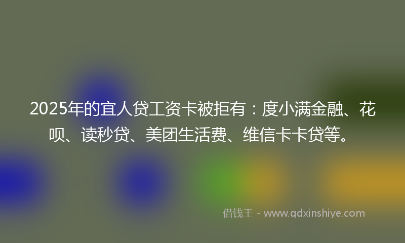 2025年的宜人贷工资卡被拒有：度小满金融、花呗、读秒贷、美团生活费、维信卡卡贷等。