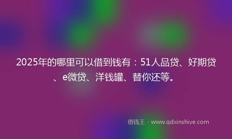 2025年的哪里可以借到钱有：51人品贷、好期贷、e微贷、洋钱罐、替你还等。