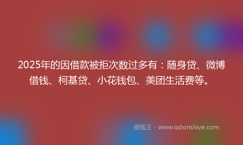 2025年的因借款被拒次数过多有：随身贷、微博借钱、柯基贷、小花钱包、美团生活费等。