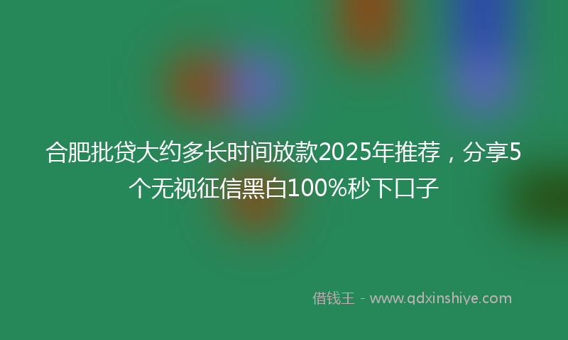 合肥批贷大约多长时间放款2025年推荐，分享5个无视征信黑白100%秒下口子
