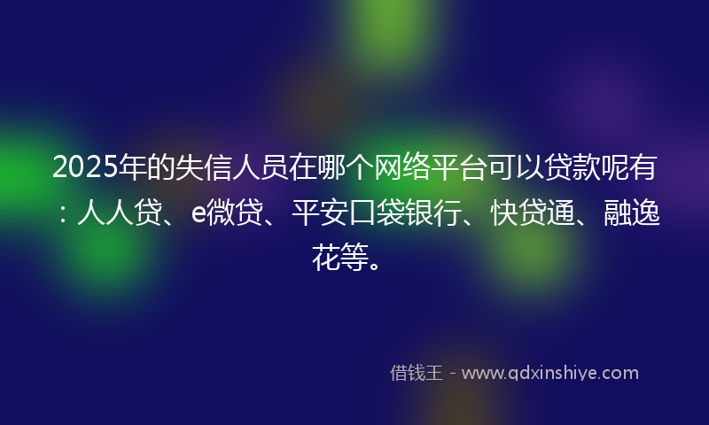 2025年的失信人员在哪个网络平台可以贷款呢有：人人贷、e微贷、平安口袋银行、快贷通、融逸花等。