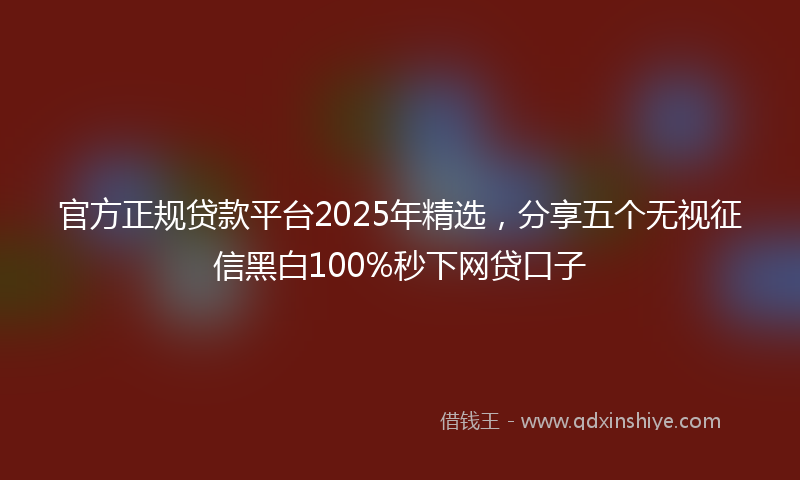 官方正规贷款平台2025年精选，分享五个无视征信黑白100%秒下网贷口子