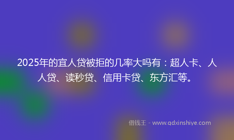 2025年的宜人贷被拒的几率大吗有：超人卡、人人贷、读秒贷、信用卡贷、东方汇等。