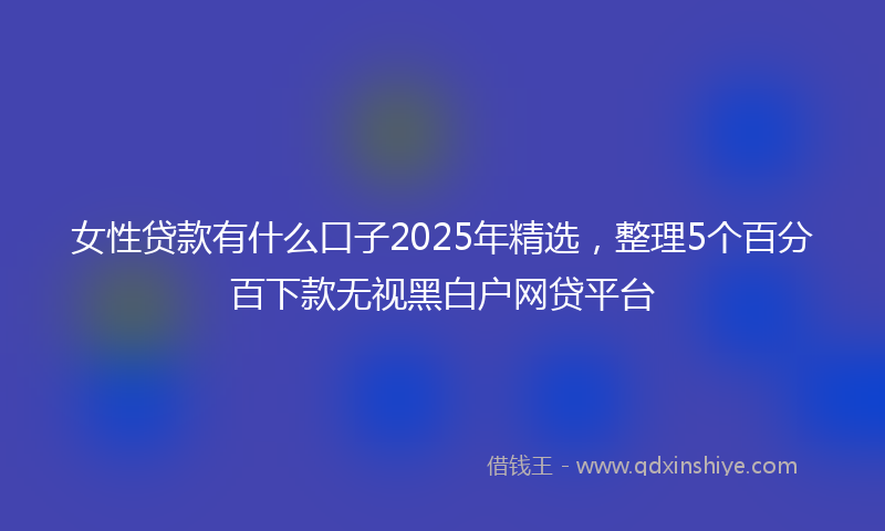 女性贷款有什么口子2025年精选，整理5个百分百下款无视黑白户网贷平台