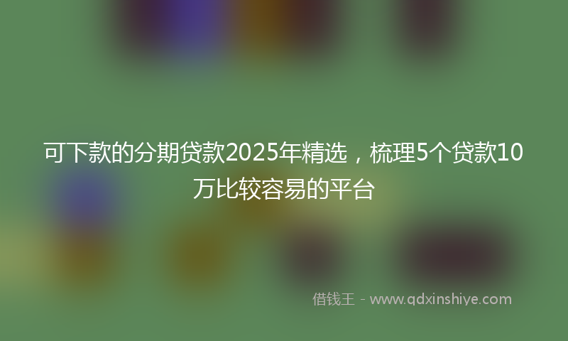 可下款的分期贷款2025年精选，梳理5个贷款10万比较容易的平台
