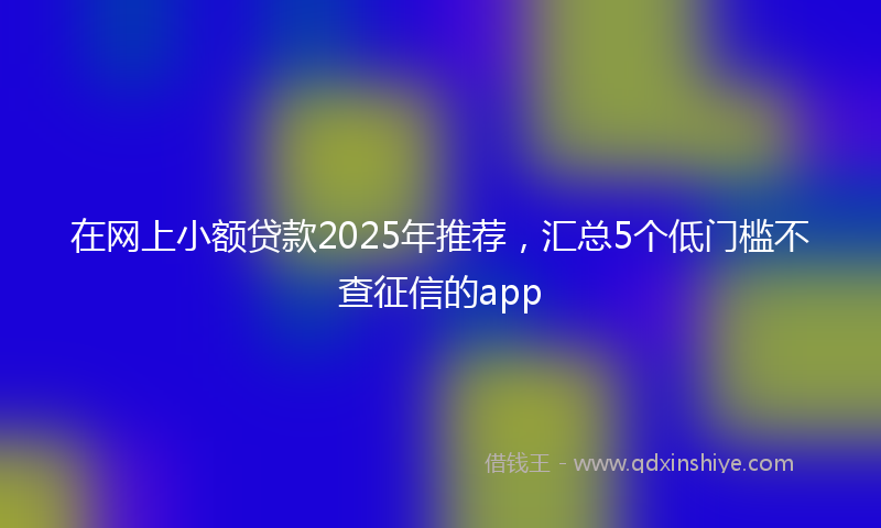 在网上小额贷款2025年推荐，汇总5个低门槛不查征信的app