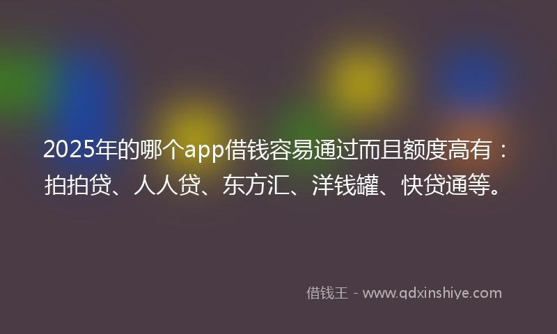2025年的哪个app借钱容易通过而且额度高有：拍拍贷、人人贷、东方汇、洋钱罐、快贷通等。