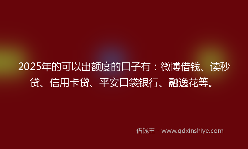 2025年的可以出额度的口子有：微博借钱、读秒贷、信用卡贷、平安口袋银行、融逸花等。