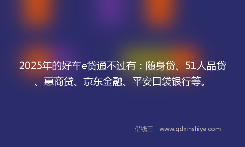 2025年的好车e贷通不过有：随身贷、51人品贷、惠商贷、京东金融、平安口袋银行等。