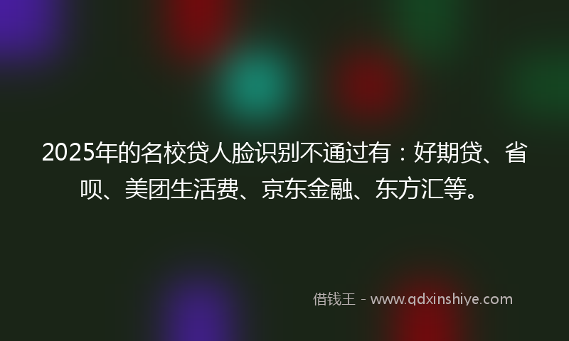 2025年的名校贷人脸识别不通过有：好期贷、省呗、美团生活费、京东金融、东方汇等。