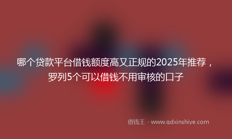 哪个贷款平台借钱额度高又正规的2025年推荐，罗列5个可以借钱不用审核的口子