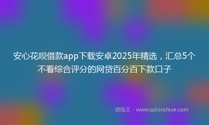 安心花呗借款app下载安卓2025年精选，汇总5个不看综合评分的网贷百分百下款口子