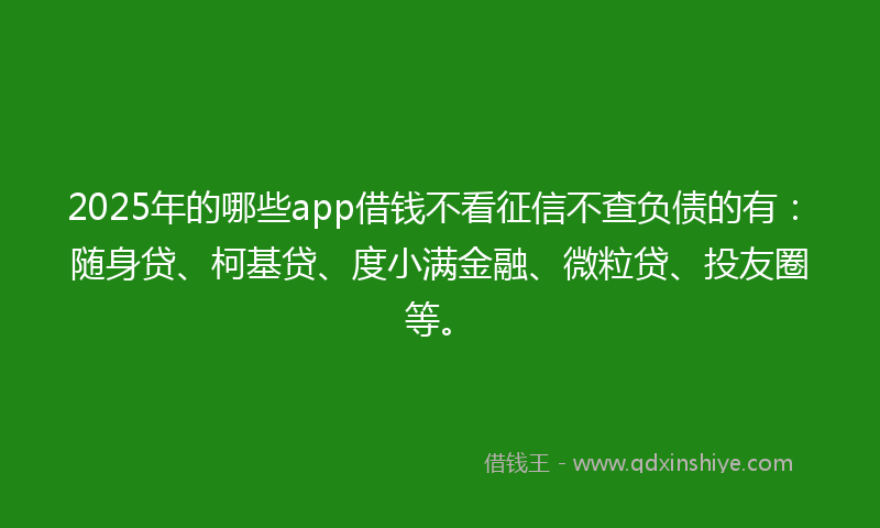 2025年的哪些app借钱不看征信不查负债的有：随身贷、柯基贷、度小满金融、微粒贷、投友圈等。