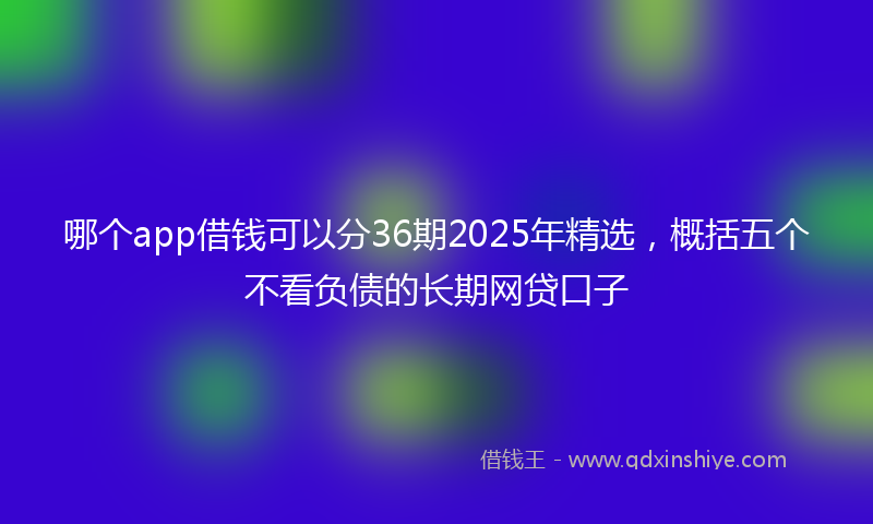 哪个app借钱可以分36期2025年精选，概括五个不看负债的长期网贷口子