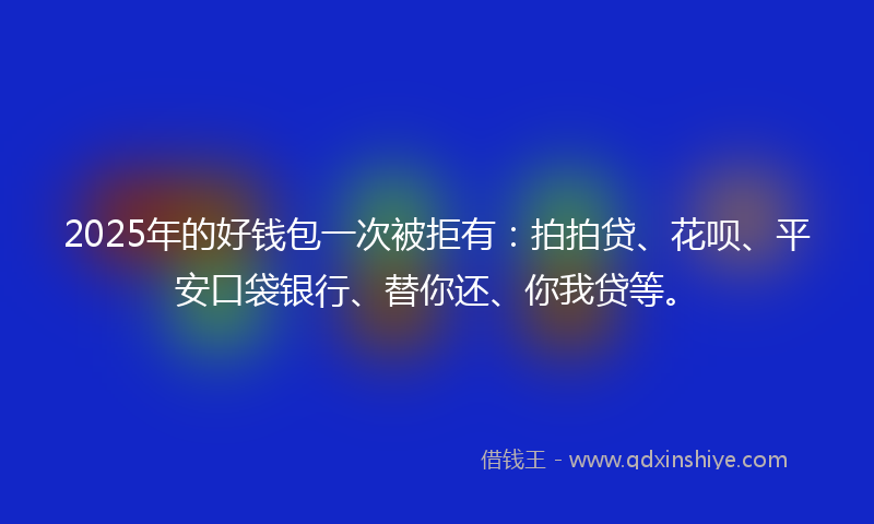 2025年的好钱包一次被拒有：拍拍贷、花呗、平安口袋银行、替你还、你我贷等。
