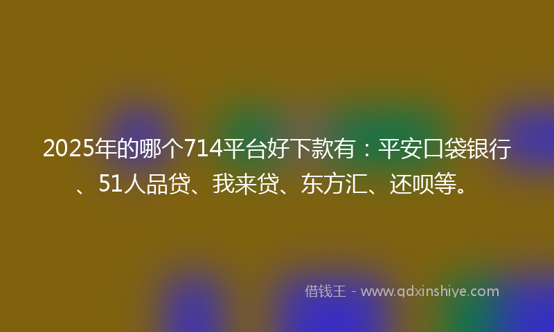 2025年的哪个714平台好下款有：平安口袋银行、51人品贷、我来贷、东方汇、还呗等。