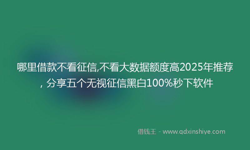 哪里借款不看征信,不看大数据额度高2025年推荐，分享五个无视征信黑白100%秒下软件