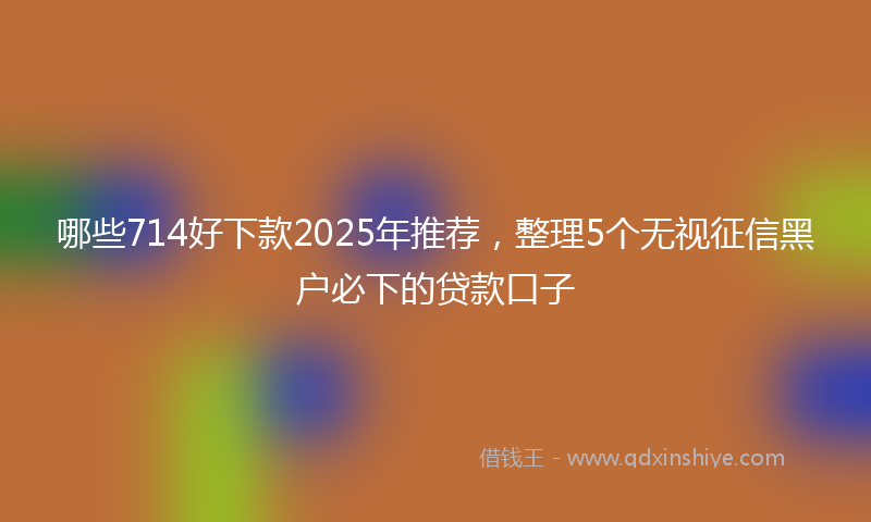哪些714好下款2025年推荐，整理5个无视征信黑户必下的贷款口子